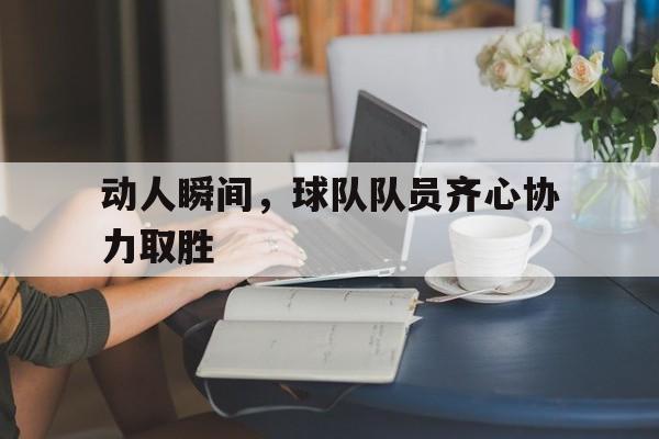 动人瞬间，球队队员齐心协力取胜的简单介绍